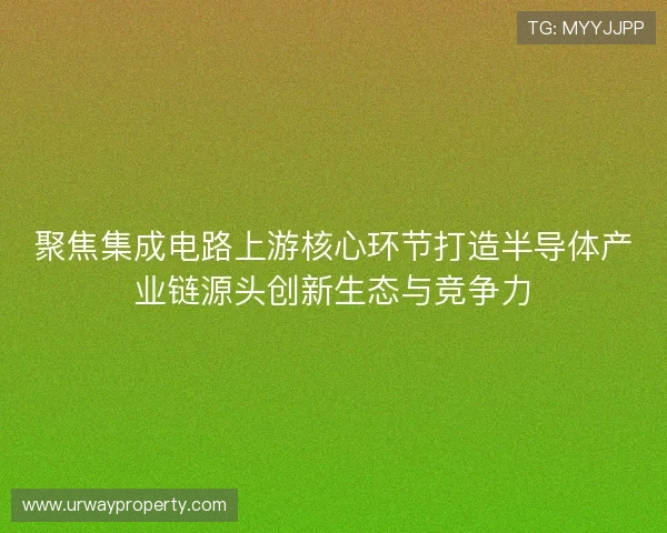 聚焦集成电路上游核心环节打造半导体产业链源头创新生态与竞争力